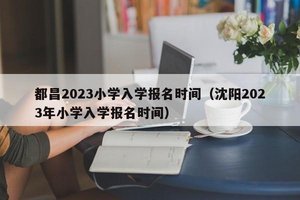 都昌2023小学入学报名时间（沈阳2023年小学入学报名时间）