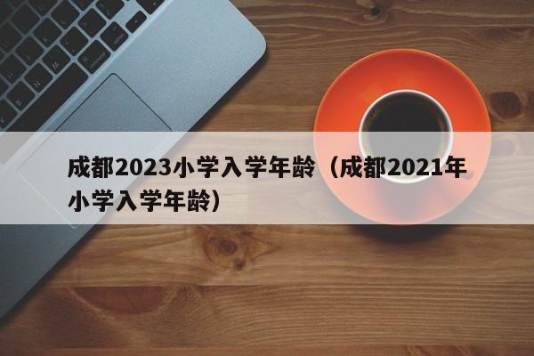 成都2023小学入学年龄（成都2021年小学入学年龄）