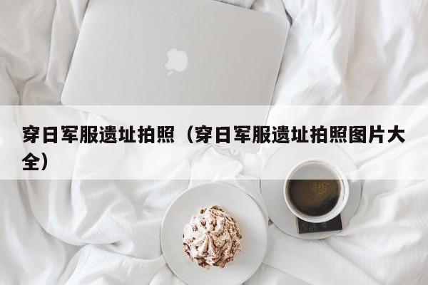 穿日军服遗址拍照（穿日军服遗址拍照图片大全）