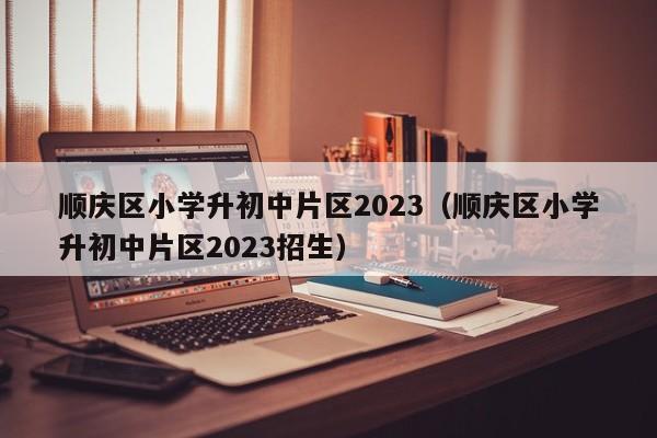 顺庆区小学升初中片区2023（顺庆区小学升初中片区2023招生）