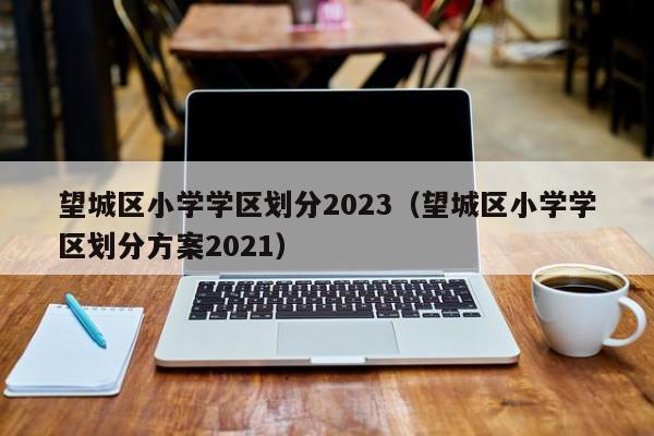 望城区小学学区划分2023（望城区小学学区划分方案2021）