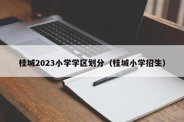 桂城2023小学学区划分（桂城小学招生）