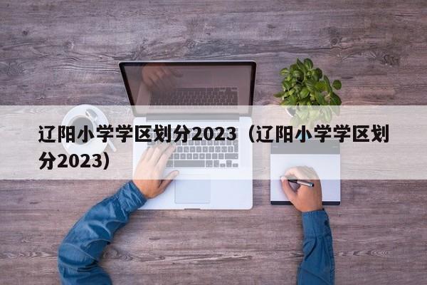 辽阳小学学区划分2023（辽阳小学学区划分2023）