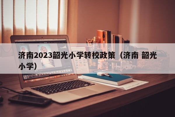 济南2023韶光小学转校政策（济南 韶光小学）