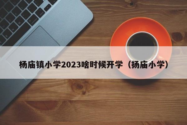 杨庙镇小学2023啥时候开学（扬庙小学）