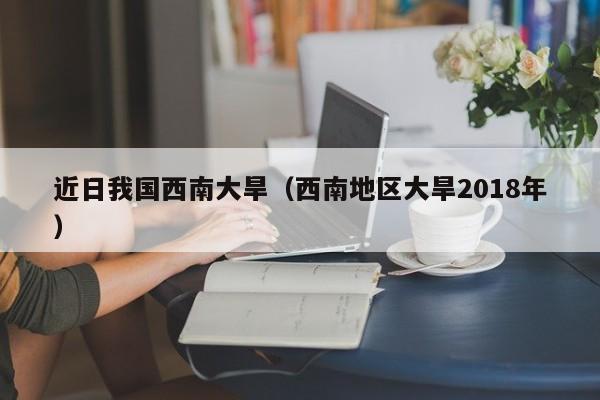 近日我国西南大旱（西南地区大旱2018年）