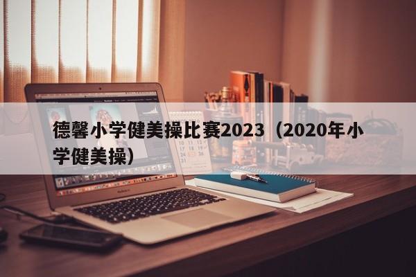 德馨小学健美操比赛2023（2020年小学健美操）