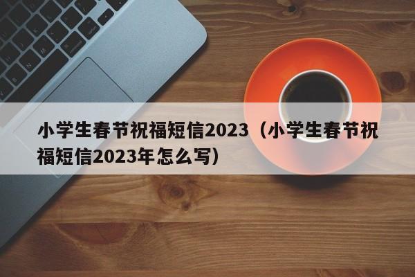 小学生春节祝福短信2023（小学生春节祝福短信2023年怎么写）