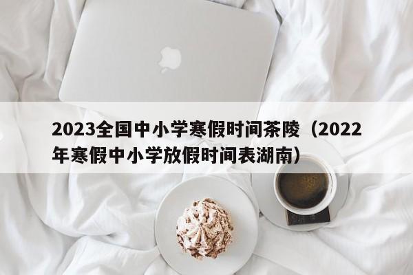 2023全国中小学寒假时间茶陵（2022年寒假中小学放假时间表湖南）