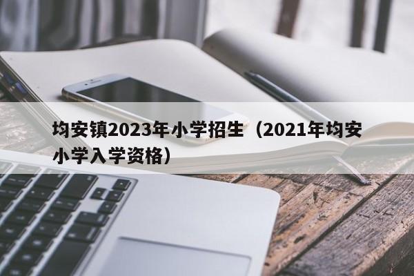 均安镇2023年小学招生（2021年均安小学入学资格）