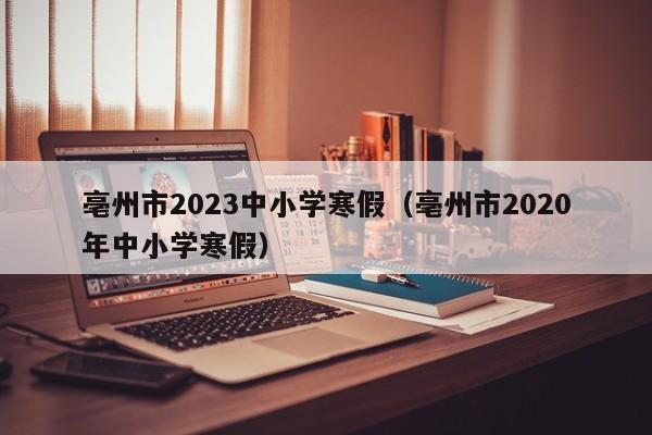 亳州市2023中小学寒假（亳州市2020年中小学寒假）