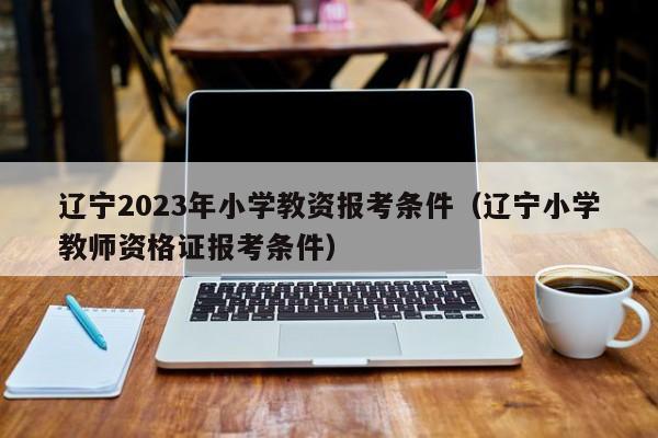 辽宁2023年小学教资报考条件（辽宁小学教师资格证报考条件）