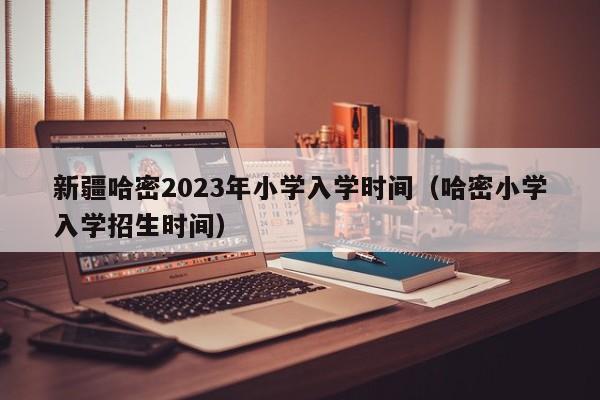 新疆哈密2023年小学入学时间（哈密小学入学招生时间）