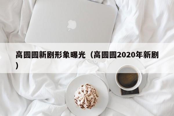 高圆圆新剧形象曝光（高圆圆2020年新剧）