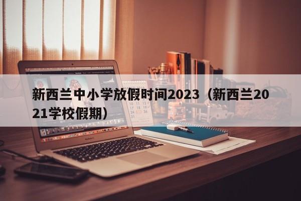 新西兰中小学放假时间2023（新西兰2021学校假期）