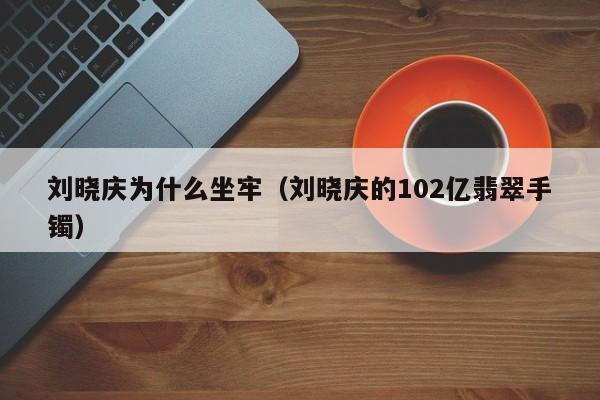 刘晓庆为什么坐牢（刘晓庆的102亿翡翠手镯）