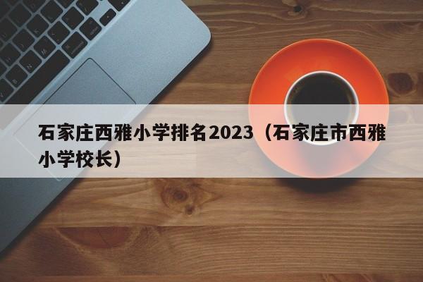 石家庄西雅小学排名2023（石家庄市西雅小学校长）