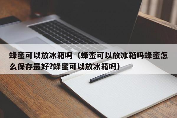 蜂蜜可以放冰箱吗（蜂蜜可以放冰箱吗蜂蜜怎么保存最好?蜂蜜可以放冰箱吗）