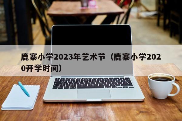 鹿寨小学2023年艺术节（鹿寨小学2020开学时间）