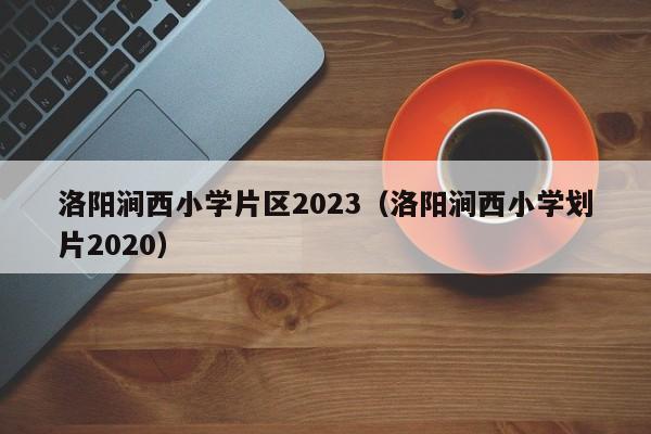 洛阳涧西小学片区2023（洛阳涧西小学划片2020）