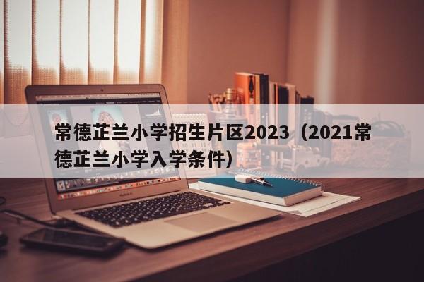 常德芷兰小学招生片区2023（2021常德芷兰小学入学条件）