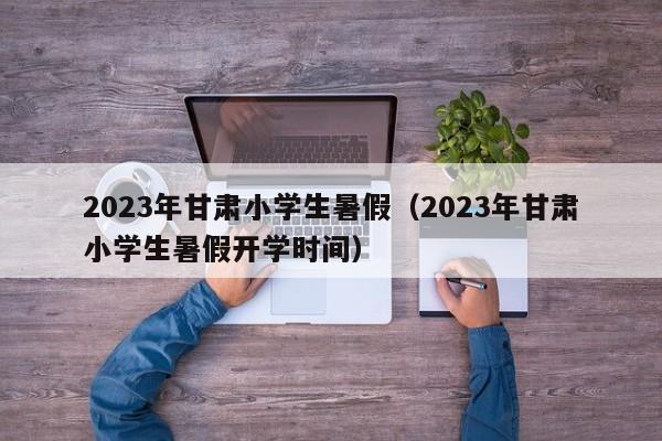 2023年甘肃小学生暑假（2023年甘肃小学生暑假开学时间）