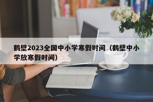 鹤壁2023全国中小学寒假时间（鹤壁中小学放寒假时间）