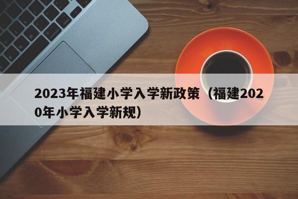 2023年福建小学入学新政策（福建2020年小学入学新规）