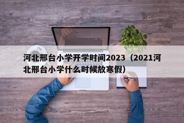 河北邢台小学开学时间2023（2021河北邢台小学什么时候放寒假）