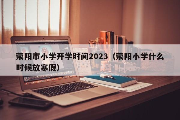 荥阳市小学开学时间2023（荥阳小学什么时候放寒假）