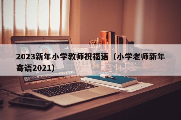 2023新年小学教师祝福语（小学老师新年寄语2021）