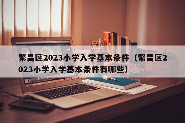 繁昌区2023小学入学基本条件（繁昌区2023小学入学基本条件有哪些）