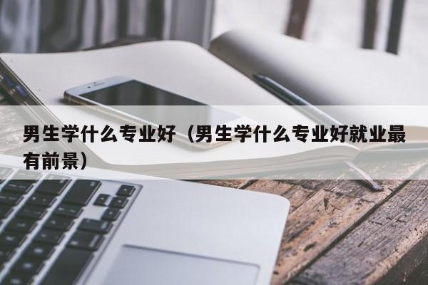 男生学什么专业好（男生学什么专业好就业最有前景）