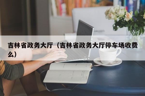 吉林省政务大厅（吉林省政务大厅停车场收费么）