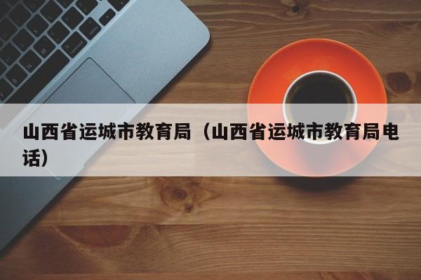 山西省运城市教育局（山西省运城市教育局电话）