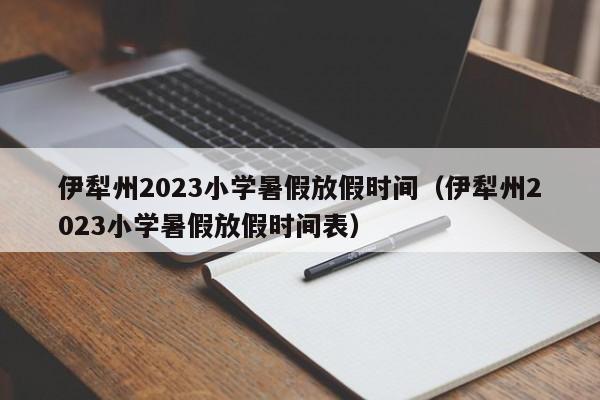 伊犁州2023小学暑假放假时间（伊犁州2023小学暑假放假时间表）