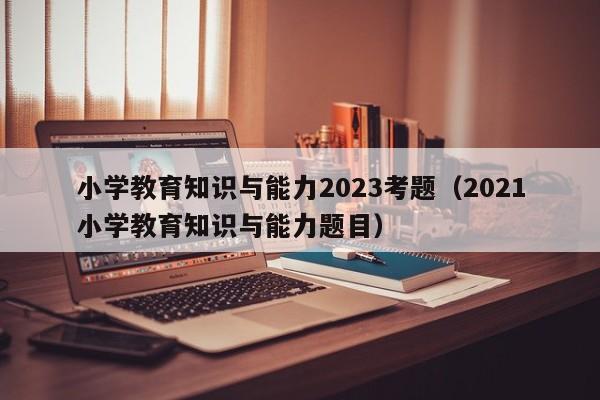 小学教育知识与能力2023考题（2021小学教育知识与能力题目）