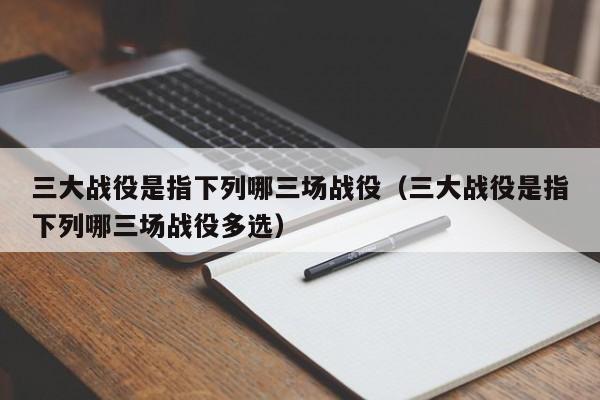 三大战役是指下列哪三场战役（三大战役是指下列哪三场战役多选）