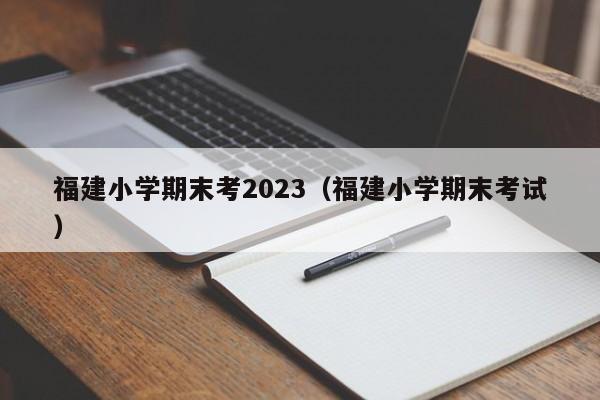 福建小学期末考2023（福建小学期末考试）