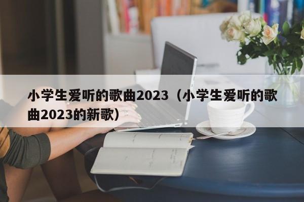 小学生爱听的歌曲2023（小学生爱听的歌曲2023的新歌）