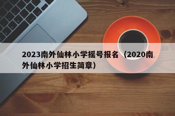 2023南外仙林小学摇号报名（2020南外仙林小学招生简章）