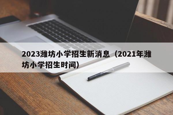 2023潍坊小学招生新消息（2021年潍坊小学招生时间）