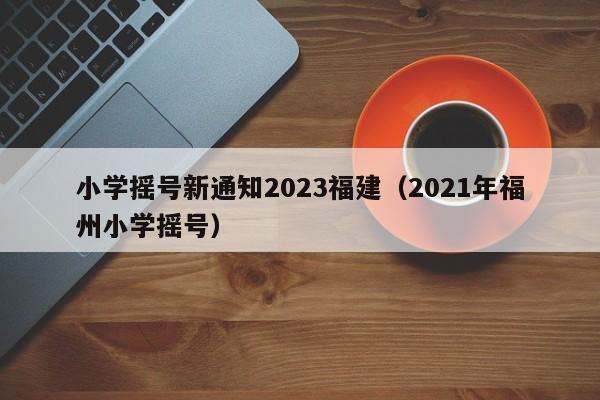 小学摇号新通知2023福建（2021年福州小学摇号）