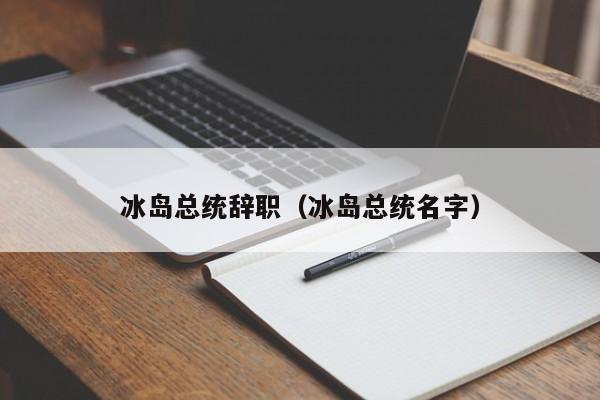 冰岛总统辞职（冰岛总统名字）