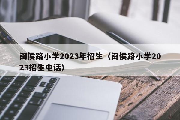 闽侯路小学2023年招生（闽侯路小学2023招生电话）