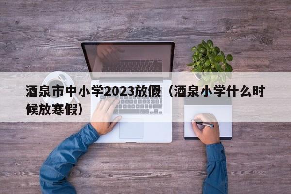 酒泉市中小学2023放假（酒泉小学什么时候放寒假）