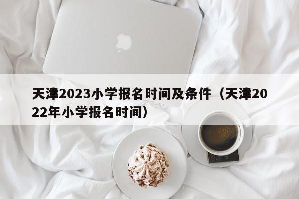 天津2023小学报名时间及条件（天津2022年小学报名时间）