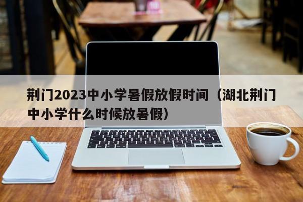 荆门2023中小学暑假放假时间（湖北荆门中小学什么时候放暑假）