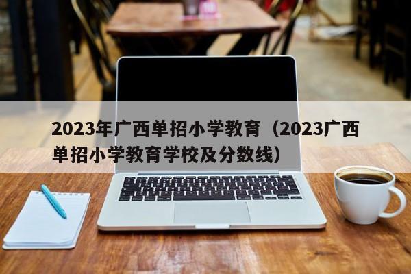 2023年广西单招小学教育（2023广西单招小学教育学校及分数线）