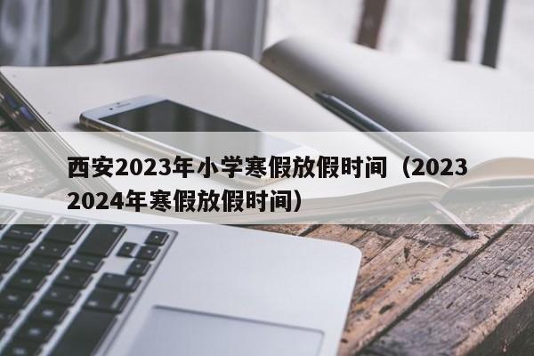 西安2023年小学寒假放假时间（20232024年寒假放假时间）